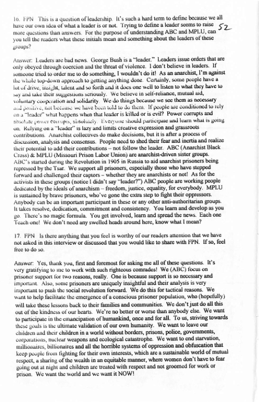1o FEN This is a question ofeadership. [1s such a hard temn to define because we all have our own 1dca of what a leader s of ot Trying 10 define & leader scems 0 fise ¢ more questions than answers. For the purpose of understanding ABC and MPLU, can  you el the readers what these nitials mean and something about the caders of these: oups?  Auswer: Leaders ane b news. George Bush s a “leader” Leaders issue orders that are only obeyed hrough coctecion ad the thicat of violence, | don’t believe i leaders. 1 Someone rcd t order me to do something, | woulda’t doit! AS an anarchist, ’ against e bl og-down approsch o getting any thing doae. Certaialy, some people have & ot of v, i, ek and 0 forch it dos o wll 1 isten 1 whattey bave 1y ke i sugstionn scnously. We beheve 1 self-relance, mutual s, on and solidarity. We do things because we ses them as pccessary  ot Lt e b b 10 o the. I people we condiioned o tely  s whe that leader s illed or is evil? Powst cormupts and e e Couupen, sisuluacly Excry ik shoukd paticipue wnd ear what s oing. on Kelying on s “leader” s lazy and LIS crcative expression and grassiouts Comributions. Anarchis collccuves do make decisions, but i afte 4 process of iscussion,analysis and conscnsus. People necd 1 shed their fear and incrtia and realize i potenial o add hei contributions - not follow the leader. ABC (Anarchist Black Cross) & MPLU (Missour Prson Labor Union) are anarchisi-driven siste groups. ABC"s starcd durng the Revolution in 1905 in Russia 1 aid anarchist prisoners being fepressed by the Tsar. We supportal prisoners, cspecialy those who have scppeed forward and challenged theircaptors - whether they are anarchists or not! As for the activiss in these groups (notice | dida’t say “leader™) ABC people rc working people dedicaid by the ideals of anachism — freedom, justice, equaliy, for everybody. MPLU is sustained by brave prisoncrs, wha’ve gonc th exr siep o fight thei oppressor. Anybody can be an imporant paticipant n these o any other anti-autboritanan groups. It takes esolve,dedication, commitment and consisiency. You leam and develop ss you go. There’s no magic formala. You ge involved, learn and spread the news. Each one Teach onc! We don’tnccd any swelled heads around here, know what | mesa?  17, FPN. 1s there anything that you feel is worthy of our readers atcntion that we bave. Dot asked in this interview o discussed that you would like to share with FPN. 1fso, feel e 10,40 5.  Answer: Yes, thatk you, firstan foremost for asking me llof these questons. Ifs  \ery gratiyin o me 1o work with such ighicous comades! We (ABC) focus on prsonce support {or two tcasons,rall, One s because support i 5o eccssary und imporant. Also, sume prisones arc uniguely insghtful and their analysis i vry irsporant o push thesocial evolution orward. We do tisfor tacsical reasons. We a0 help fciiat the mergence of & conscious pisoner popalation, who (hopefully) will ke thes ssons buck 0 theis fmiles and commusitics. We don’tjustdo al this ou of the kindncs of our hears. We’re no beteror worse than aaybody cle. We vant 0 panicipue in the cmanciption of bumankind, once and forall. To s, srving tovards s gouls i e ultmate validation of our own bumanity. We want 10 icave our  Chldren s thte chldrenin a world witbout borders, prisons, plice, govermmenis, Corporstons, nxlcar weapons and ccological catuszophe. We Want 10 nd starvetion, ‘nillonaics, billonairs and al the horrbe systems of oppresion and obfuscation hat Leep poupl fren ightng fo heir own iterests, which ae & sustainable world of mutual tespect,u s, of the wealth in an equitable manner, where women don’t have 0 fear oing out st night and children are weated with respect and not groomed for work or prison. We wan the world and we want it NOW! 